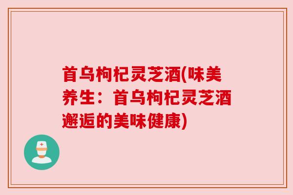 首乌枸杞灵芝酒(味美养生：首乌枸杞灵芝酒邂逅的美味健康)