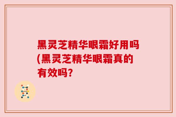 黑灵芝精华眼霜好用吗(黑灵芝精华眼霜真的有效吗? 黑灵芝精华眼霜好用吗(黑灵芝精华眼霜真的有效吗?