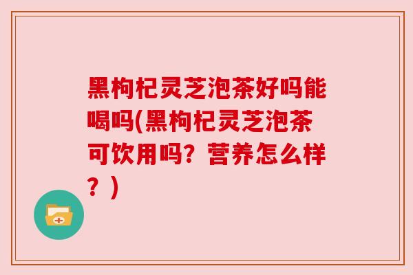 黑枸杞灵芝泡茶好吗能喝吗(黑枸杞灵芝泡茶可饮用吗？营养怎么样？)