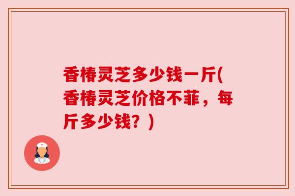 香椿灵芝多少钱一斤(香椿灵芝价格不菲,每斤多少钱?) 香椿灵芝多少钱一斤(香椿灵芝价格不菲,每斤多少钱?)
