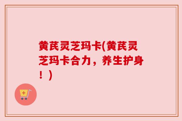 黄芪灵芝玛卡(黄芪灵芝玛卡合力,养生护身!) 黄芪灵芝玛卡(黄芪灵芝玛卡合力,养生护身!)