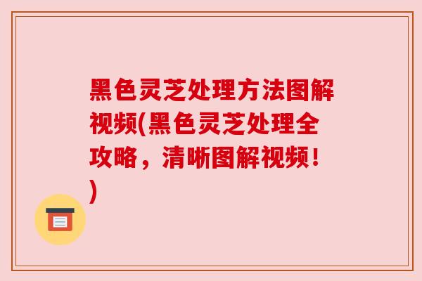 黑色灵芝处理方法图解视频(黑色灵芝处理全攻略,清晰图解视频!) 黑色灵芝处理方法图解视频(黑色灵芝处理全攻略,清晰图解视频!)
