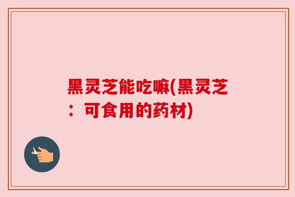 黑灵芝能吃嘛(黑灵芝：可食用的药材)