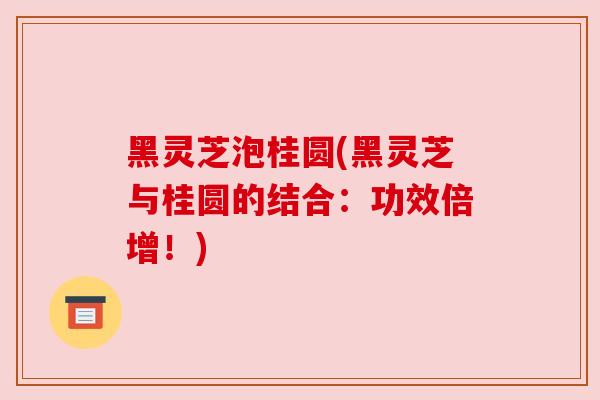 黑灵芝泡桂圆(黑灵芝与桂圆的结合:功效倍增!) 黑灵芝泡桂圆(黑灵芝与桂圆的结合:功效倍增!)