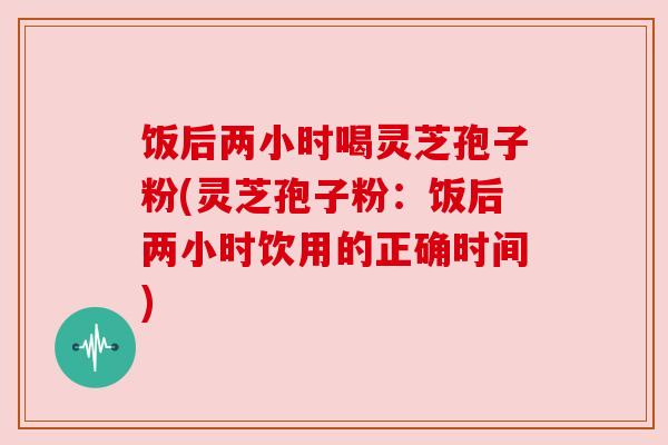 饭后两小时喝灵芝孢子粉(灵芝孢子粉：饭后两小时饮用的正确时间)