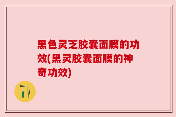 黑色灵芝胶囊面膜的功效(黑灵胶囊面膜的神奇功效)