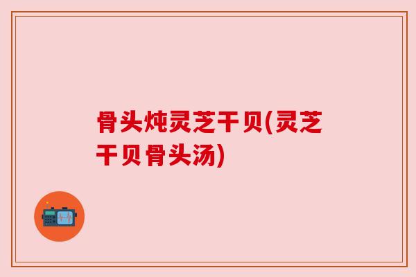 骨头炖灵芝干贝(灵芝干贝骨头汤) 骨头炖灵芝干贝(灵芝干贝骨头汤)