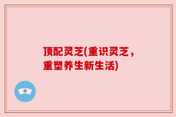 顶配灵芝(重识灵芝,重塑养生新生活) 顶配灵芝(重识灵芝,重塑养生新生活)