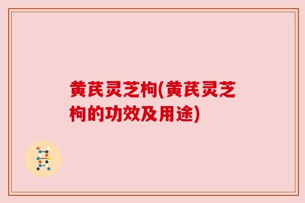 黄芪灵芝枸(黄芪灵芝枸的功效及用途) 黄芪灵芝枸(黄芪灵芝枸的功效及用途)