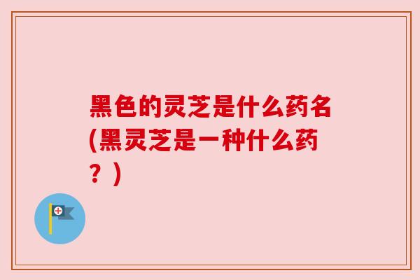 黑色的灵芝是什么药名(黑灵芝是一种什么药?) 黑色的灵芝是什么药名(黑灵芝是一种什么药?)