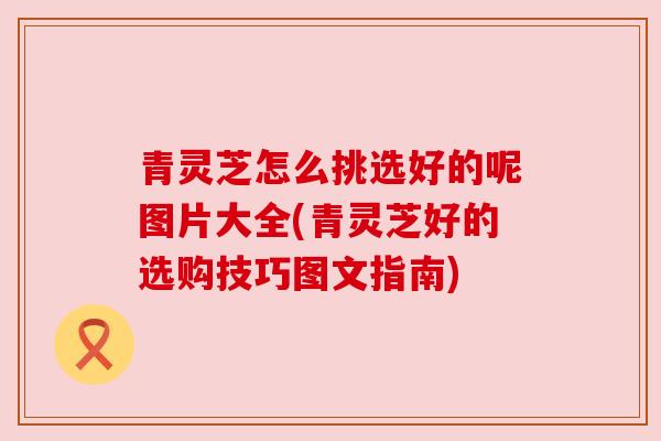 青灵芝怎么挑选好的呢图片大全(青灵芝好的选购技巧图文指南) 青灵芝怎么挑选好的呢图片大全(青灵芝好的选购技巧图文指南)