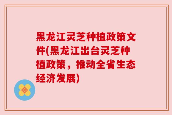 黑龙江灵芝种植政策文件(黑龙江出台灵芝种植政策,推动全省生态经济发展) 黑龙江灵芝种植政策文件(黑龙江出台灵芝种植政策,推动全省生态经济发展)