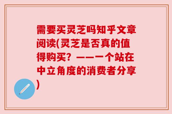 需要买灵芝吗知乎文章阅读(灵芝是否真的值得购买?——一个站在中立角度的消费者分享) 需要买灵芝吗知乎文章阅读(灵芝是否真的值得购买?——一个站在中立角度的消费者分享)