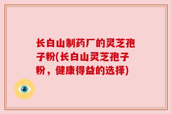 长白山制药厂的灵芝孢子粉(长白山灵芝孢子粉,健康得益的选择) 长白山制药厂的灵芝孢子粉(长白山灵芝孢子粉,健康得益的选择)