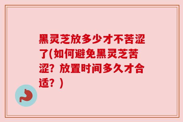 黑灵芝放多少才不苦涩了(如何避免黑灵芝苦涩？放置时间多久才合适？)