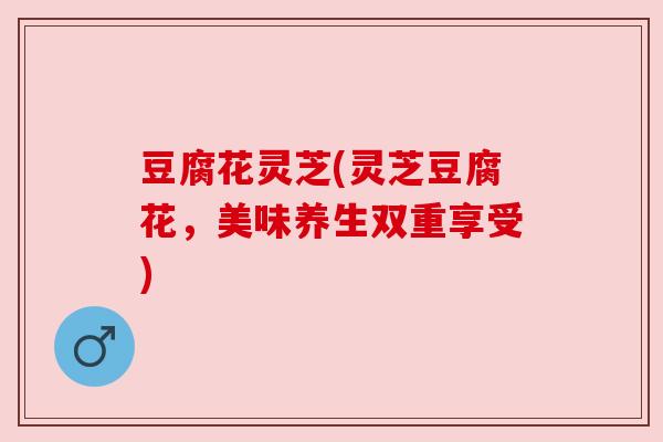 豆腐花灵芝(灵芝豆腐花，美味养生双重享受)