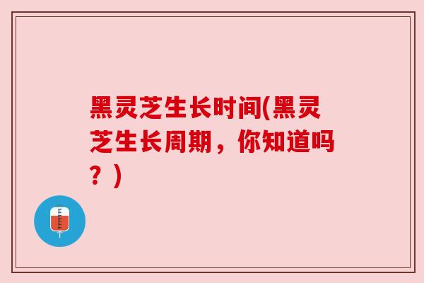 黑灵芝生长时间(黑灵芝生长周期,你知道吗?) 黑灵芝生长时间(黑灵芝生长周期,你知道吗?)