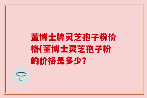 董博士牌灵芝孢子粉价格(董博士灵芝孢子粉的价格是多少? 董博士牌灵芝孢子粉价格(董博士灵芝孢子粉的价格是多少?