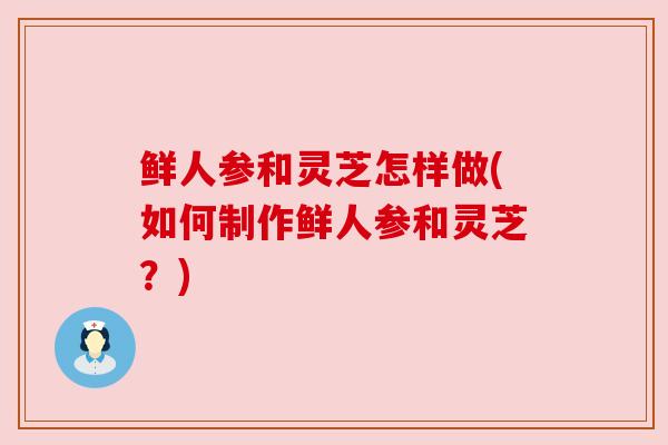 鲜人参和灵芝怎样做(如何制作鲜人参和灵芝？)