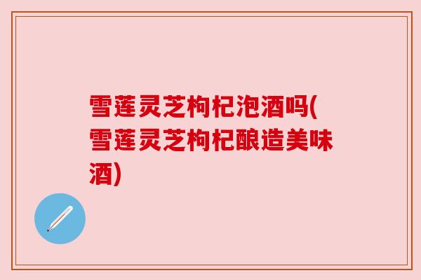 雪莲灵芝枸杞泡酒吗(雪莲灵芝枸杞酿造美味酒) 雪莲灵芝枸杞泡酒吗(雪莲灵芝枸杞酿造美味酒)