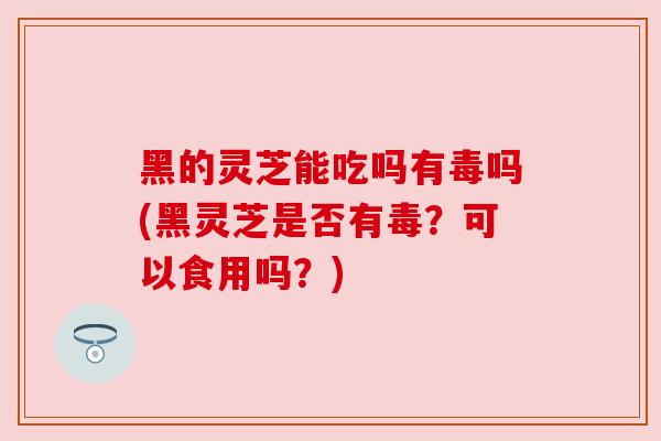 黑的灵芝能吃吗有毒吗(黑灵芝是否有毒?可以食用吗?) 黑的灵芝能吃吗有毒吗(黑灵芝是否有毒?可以食用吗?)