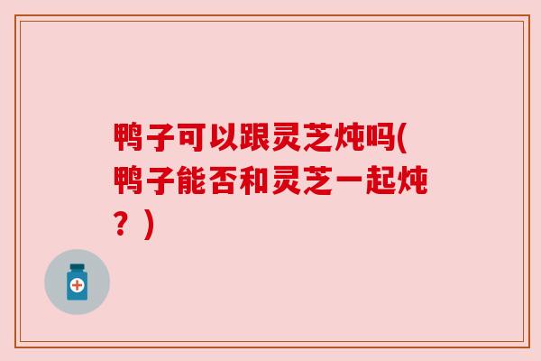 鸭子可以跟灵芝炖吗(鸭子能否和灵芝一起炖?) 鸭子可以跟灵芝炖吗(鸭子能否和灵芝一起炖?)