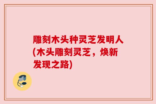 雕刻木头种灵芝发明人(木头雕刻灵芝,焕新发现之路) 雕刻木头种灵芝发明人(木头雕刻灵芝,焕新发现之路)