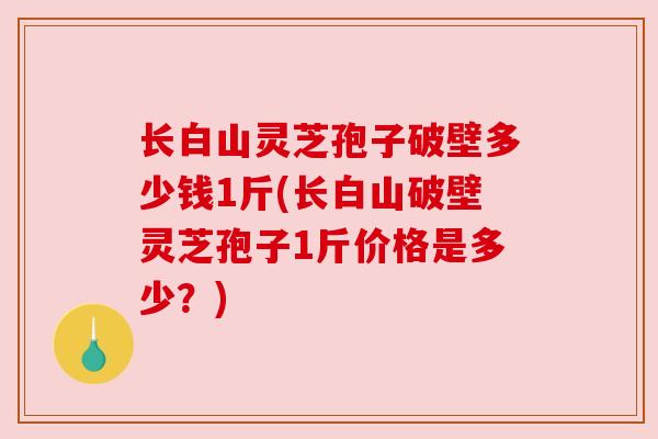长白山灵芝孢子破壁多少钱1斤(长白山破壁灵芝孢子1斤价格是多少?) 长白山灵芝孢子破壁多少钱1斤(长白山破壁灵芝孢子1斤价格是多少?)