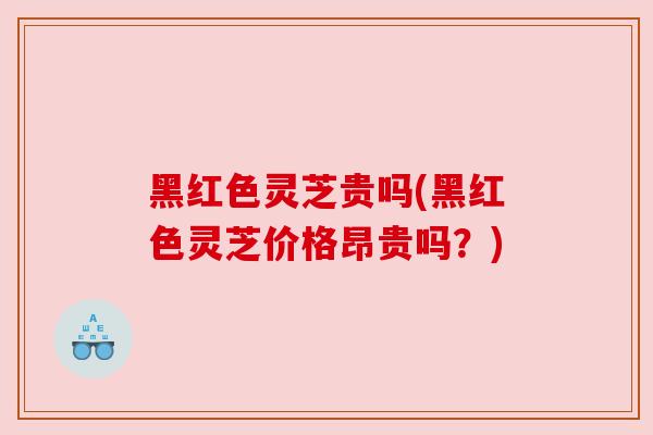 黑红色灵芝贵吗(黑红色灵芝价格昂贵吗？)