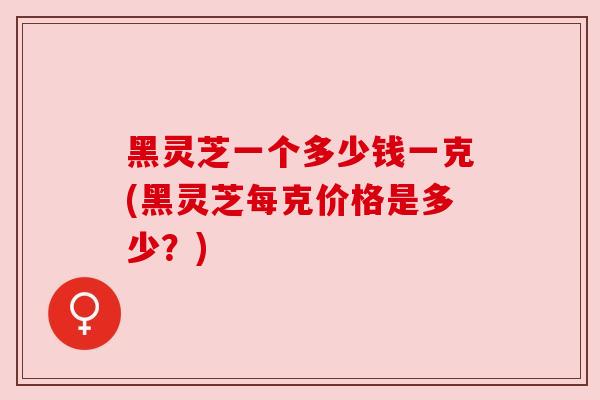 黑灵芝一个多少钱一克(黑灵芝每克价格是多少?) 黑灵芝一个多少钱一克(黑灵芝每克价格是多少?)