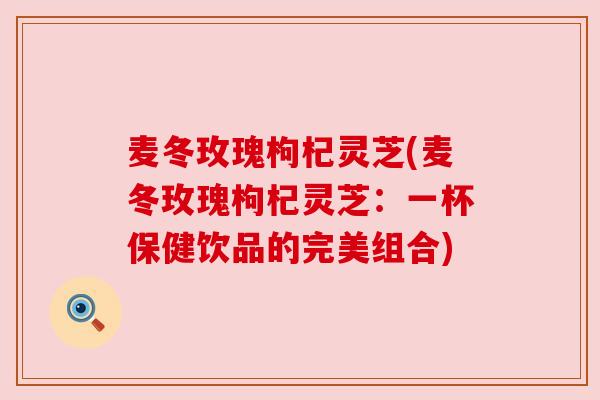 麦冬玫瑰枸杞灵芝(麦冬玫瑰枸杞灵芝：一杯保健饮品的完美组合)