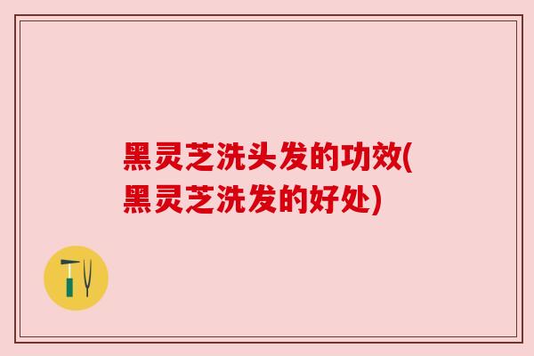 黑灵芝洗头发的功效(黑灵芝洗发的好处) 黑灵芝洗头发的功效(黑灵芝洗发的好处)