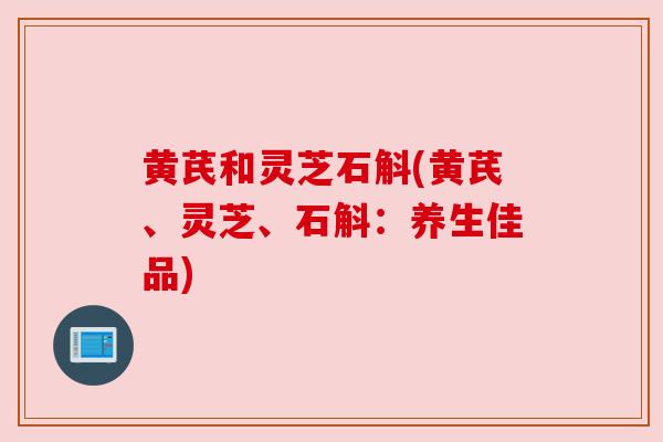 黄芪和灵芝石斛(黄芪、灵芝、石斛:养生佳品) 黄芪和灵芝石斛(黄芪、灵芝、石斛:养生佳品)