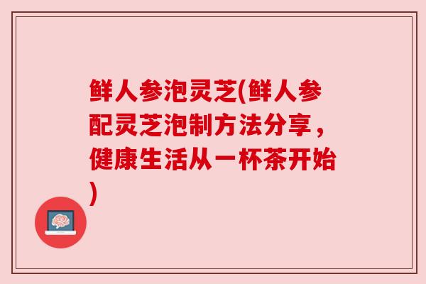 鲜人参泡灵芝(鲜人参配灵芝泡制方法分享,健康生活从一杯茶开始) 鲜人参泡灵芝(鲜人参配灵芝泡制方法分享,健康生活从一杯茶开始)