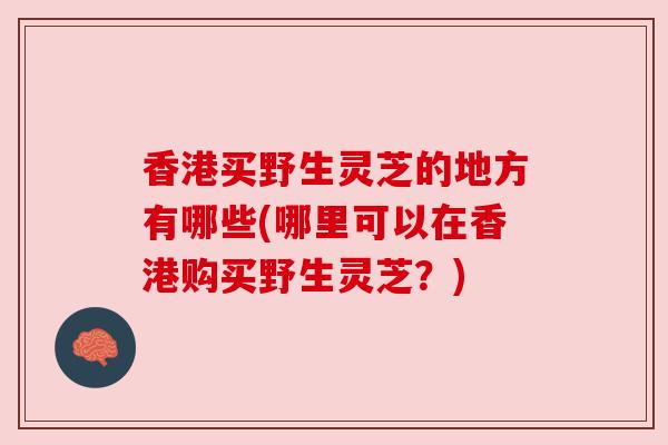香港买野生灵芝的地方有哪些(哪里可以在香港购买野生灵芝？)