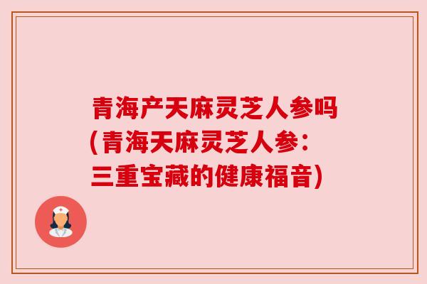 青海产天麻灵芝人参吗(青海天麻灵芝人参:三重宝藏的健康福音) 青海产天麻灵芝人参吗(青海天麻灵芝人参:三重宝藏的健康福音)
