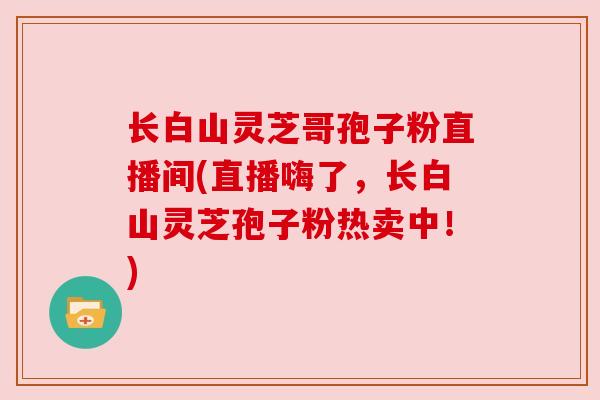 长白山灵芝哥孢子粉直播间(直播嗨了,长白山灵芝孢子粉热卖中!) 长白山灵芝哥孢子粉直播间(直播嗨了,长白山灵芝孢子粉热卖中!)
