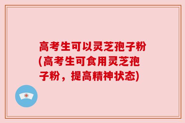高考生可以灵芝孢子粉(高考生可食用灵芝孢子粉，提高精神状态)