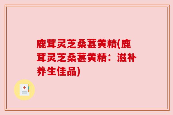 鹿茸灵芝桑葚黄精(鹿茸灵芝桑葚黄精:滋补养生佳品) 鹿茸灵芝桑葚黄精(鹿茸灵芝桑葚黄精:滋补养生佳品)