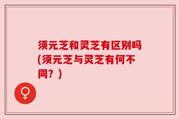须元芝和灵芝有区别吗(须元芝与灵芝有何不同?) 须元芝和灵芝有区别吗(须元芝与灵芝有何不同?)