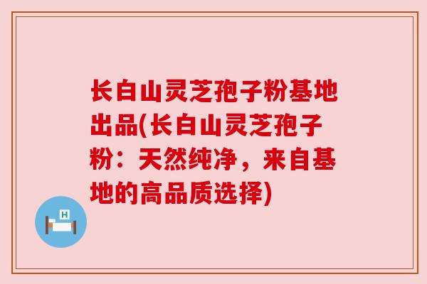 长白山灵芝孢子粉基地出品(长白山灵芝孢子粉：天然纯净，来自基地的高品质选择)
