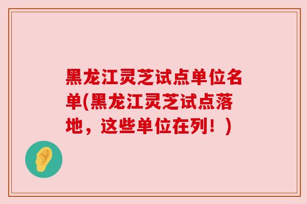 黑龙江灵芝试点单位名单(黑龙江灵芝试点落地,这些单位在列!) 黑龙江灵芝试点单位名单(黑龙江灵芝试点落地,这些单位在列!)