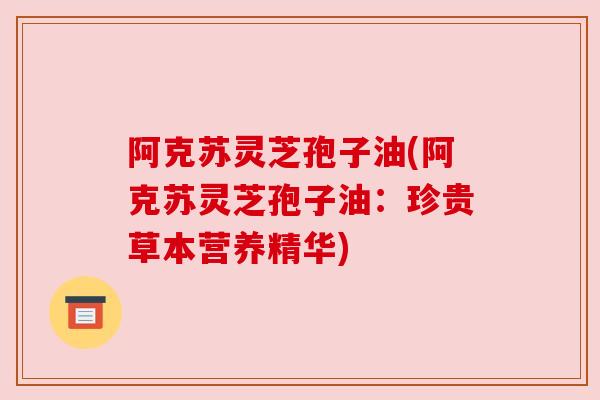 阿克苏灵芝孢子油(阿克苏灵芝孢子油:珍贵草本营养精华) 阿克苏灵芝孢子油(阿克苏灵芝孢子油:珍贵草本营养精华)