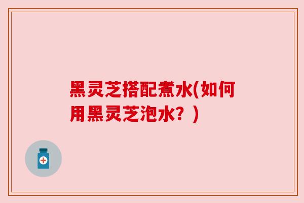 黑灵芝搭配煮水(如何用黑灵芝泡水?) 黑灵芝搭配煮水(如何用黑灵芝泡水?)