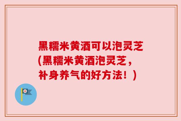 黑糯米黄酒可以泡灵芝(黑糯米黄酒泡灵芝，补身养气的好方法！)
