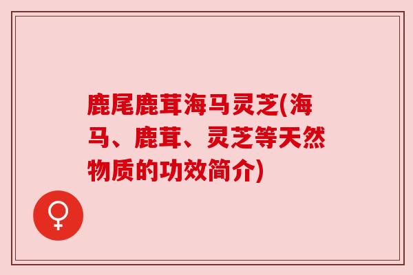 鹿尾鹿茸海马灵芝(海马、鹿茸、灵芝等天然物质的功效简介) 鹿尾鹿茸海马灵芝(海马、鹿茸、灵芝等天然物质的功效简介)