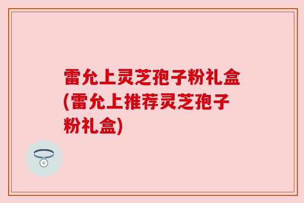 雷允上灵芝孢子粉礼盒(雷允上推荐灵芝孢子粉礼盒) 雷允上灵芝孢子粉礼盒(雷允上推荐灵芝孢子粉礼盒)