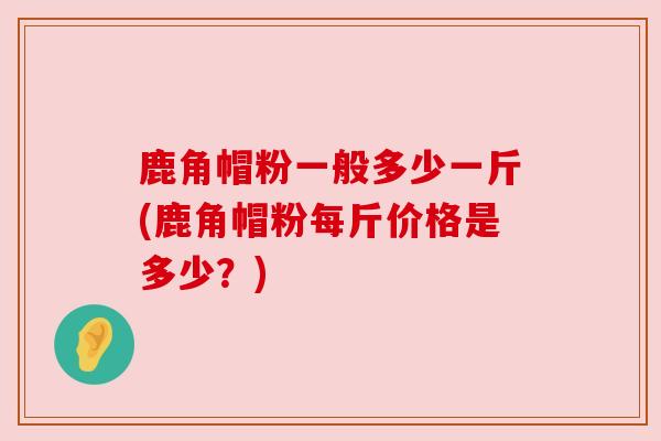 鹿角帽粉一般多少一斤(鹿角帽粉每斤价格是多少？)
