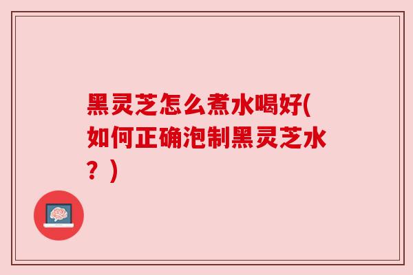 黑灵芝怎么煮水喝好(如何正确泡制黑灵芝水?) 黑灵芝怎么煮水喝好(如何正确泡制黑灵芝水?)