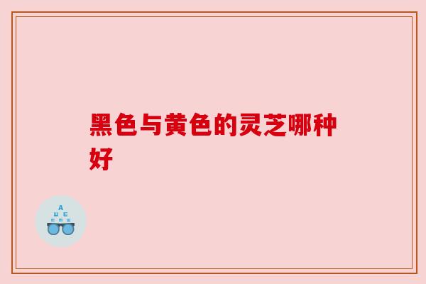 黑色与黄色的灵芝哪种好 黑色与黄色的灵芝哪种好